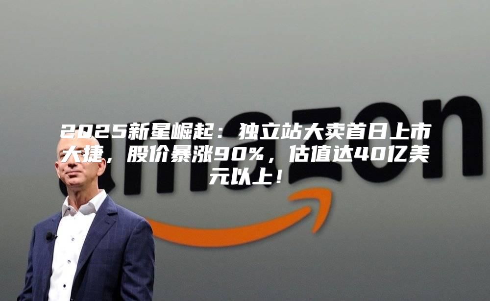 2025新星崛起：独立站大卖首日上市大捷，股价暴涨90%，估值达40亿美元以上！
