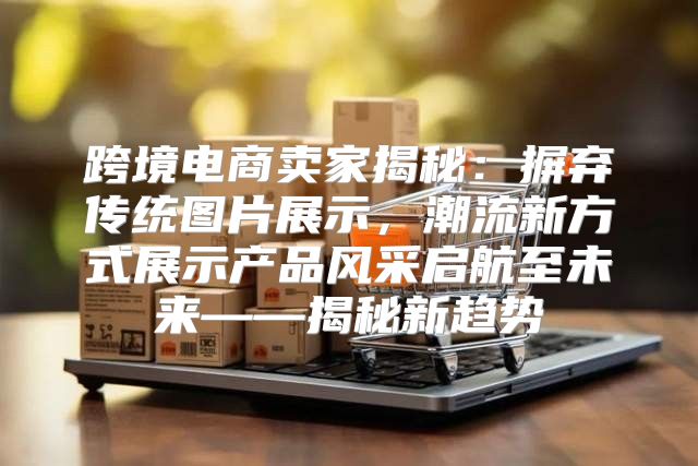 跨境电商卖家揭秘：摒弃传统图片展示，潮流新方式展示产品风采启航至未来——揭秘新趋势