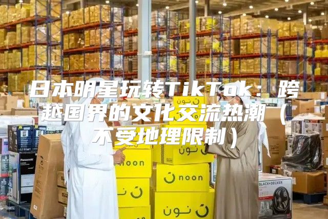 日本明星玩转TikTok：跨越国界的文化交流热潮不受地理限制