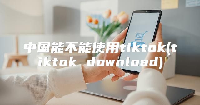 中国能不能使用tiktok(tiktok download)