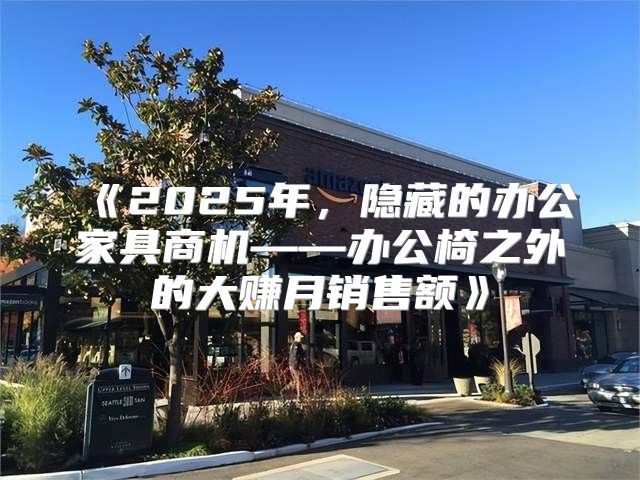 2025年，隐藏的办公家具商机——办公椅之外的大赚月销售额
