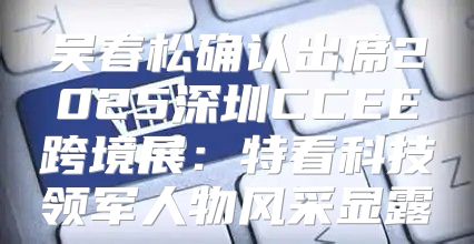 吴春松确认出席2025深圳CCEE跨境展：特看科技领军人物风采显露