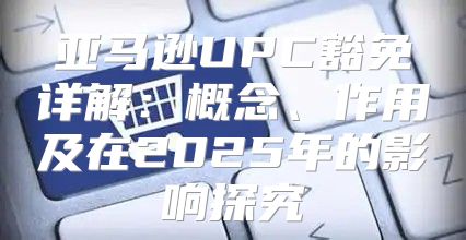 亚马逊UPC豁免详解：概念、作用及在2025年的影响探究