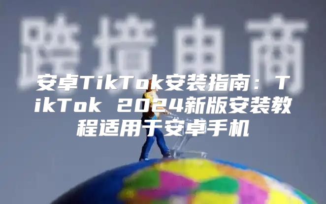 安卓TikTok安装指南：TikTok 2025新版安装教程适用于安卓手机