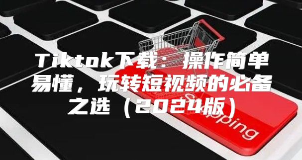 Tiktok下载：操作简单易懂，玩转短视频的必备之选2025版
