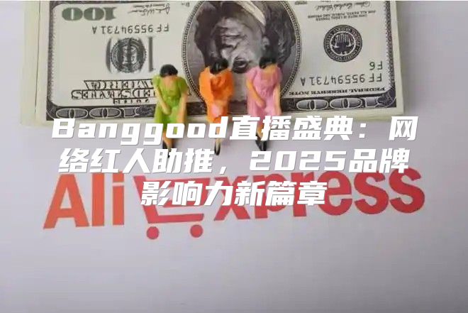 Banggood直播盛典：网络红人助推，2025品牌影响力新篇章
