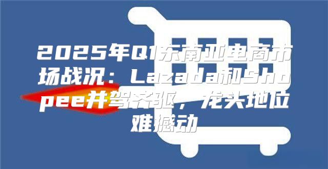 2025年Q1东南亚电商市场战况：Lazada和Shopee并驾齐驱，龙头地位难撼动