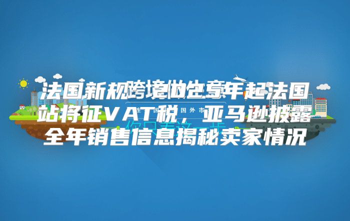 法国新规：2025年起法国站将征VAT税，亚马逊披露全年销售信息揭秘卖家情况