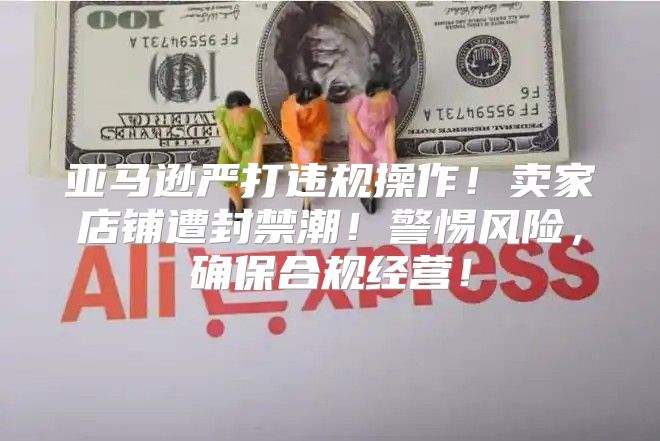 亚马逊严打违规操作！卖家店铺遭封禁潮！警惕风险，确保合规经营！