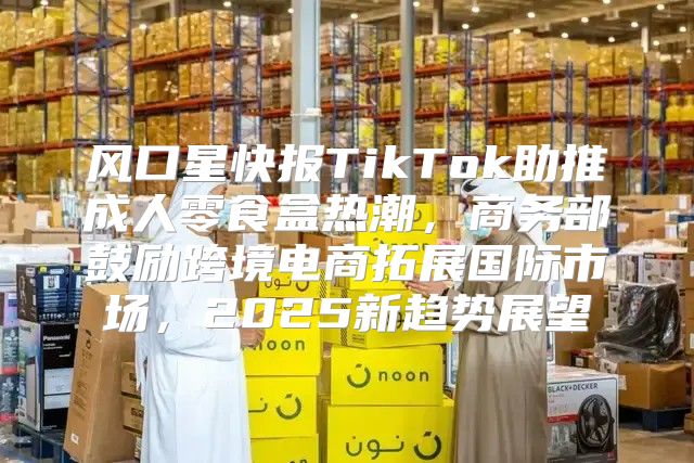 风口星快报TikTok助推成人零食盒热潮，商务部鼓励跨境电商拓展国际市场，2025新趋势展望