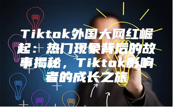 Tiktok外国大网红崛起：热门现象背后的故事揭秘，Tiktok影响者的成长之旅