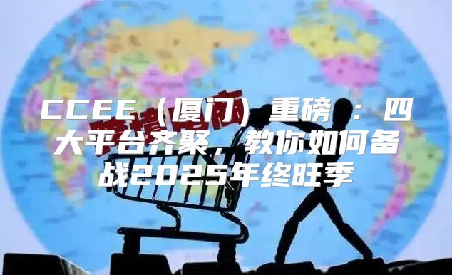 CCEE厦门重磅①：四大平台齐聚，教你如何备战2025年终旺季