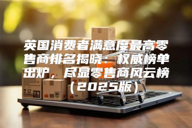 英国消费者满意度最高零售商排名揭晓：权威榜单出炉，尽显零售商风云榜2025版