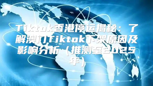 Tiktok香港停运揭秘：了解澳门Tiktok下架原因及影响分析推测至2025年