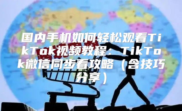 国内手机如何轻松观看TikTok视频教程：TikTok微信同步看攻略含技巧分享