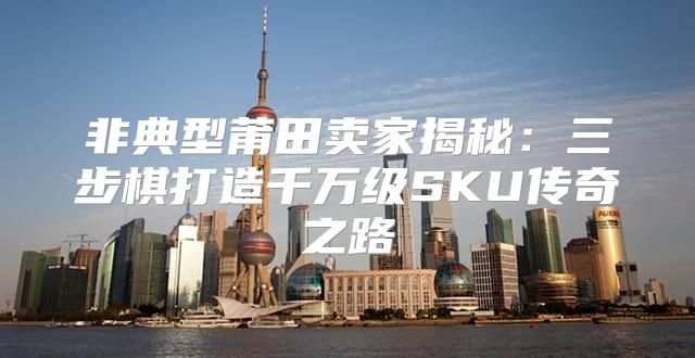 非典型莆田卖家揭秘：三步棋打造千万级SKU传奇之路