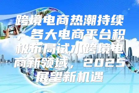 跨境电商热潮持续，各大电商平台积极布局试水跨境电商新领域，2025展望新机遇