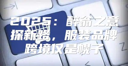 2025醉翁之意探新路，服装品牌跨境仅是幌子