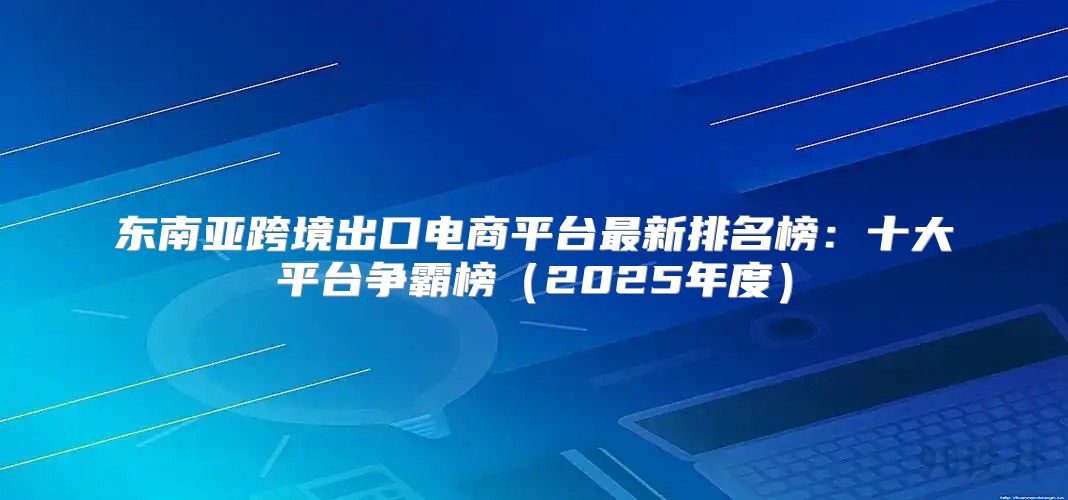 东南亚跨境出口电商平台最新排名榜：十大平台争霸榜2025年度