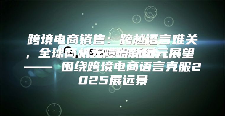 跨境电商销售：跨越语言难关，全球商机无障碍新纪元展望 —— 围绕跨境电商语言克服2025展远景