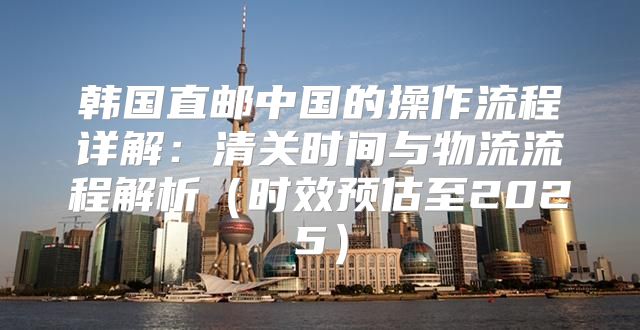 韩国直邮中国的操作流程详解：清关时间与物流流程解析时效预估至2025