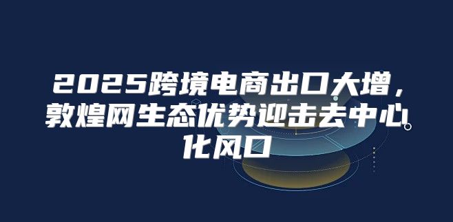 2025跨境电商出口大增，敦煌网生态优势迎击去中心化风口