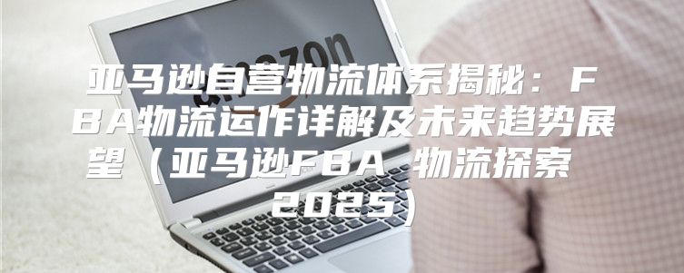 亚马逊自营物流体系揭秘：FBA物流运作详解及未来趋势展望亚马逊FBA 物流探索 2025