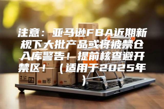 注意：亚马逊FBA近期新规下大批产品或将被禁仓入库警告！提前核查避开禁区！适用于2025年