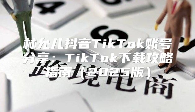 林允儿抖音TikTok账号分享：TikTok下载攻略指南2025版