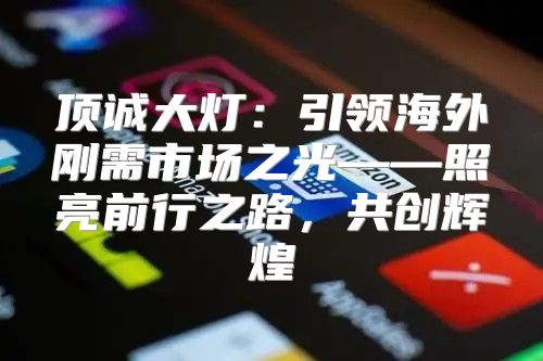 顶诚大灯：引领海外刚需市场之光——照亮前行之路，共创辉煌