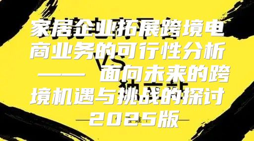 家居企业拓展跨境电商业务的可行性分析 —— 面向未来的跨境机遇与挑战的探讨 2025版