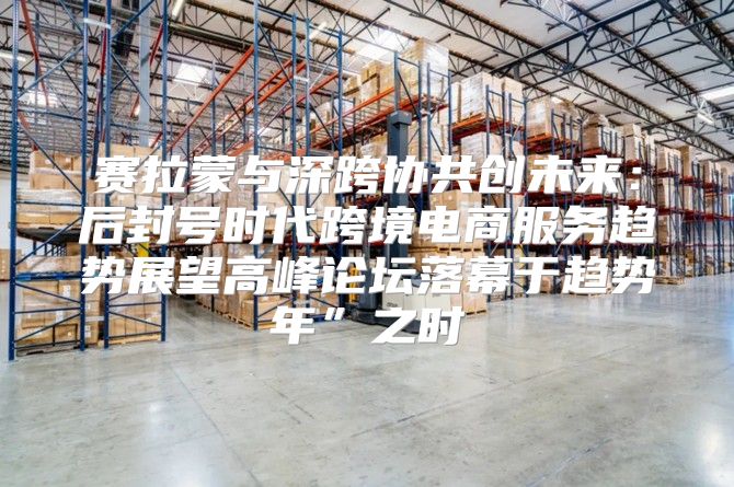 赛拉蒙与深跨协共创未来：后封号时代跨境电商服务趋势展望高峰论坛落幕于趋势年”之时