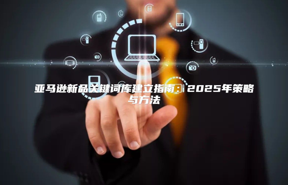 亚马逊新品关键词库建立指南：2025年策略与方法