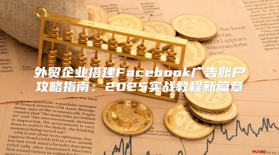 外贸企业搭建Facebook广告账户攻略指南：2025实战教程新篇章