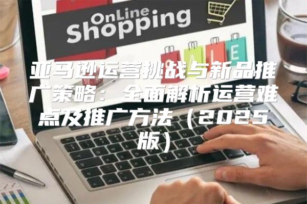亚马逊运营挑战与新品推广策略：全面解析运营难点及推广方法2025版