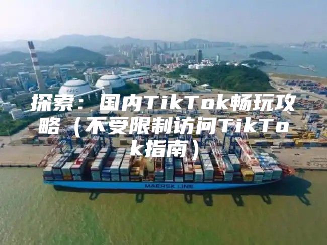 探索：国内TikTok畅玩攻略不受限制访问TikTok指南