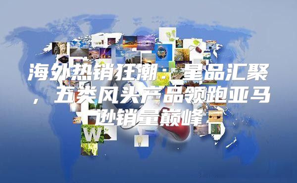 海外热销狂潮：星品汇聚，五类风头产品领跑亚马逊销量巅峰