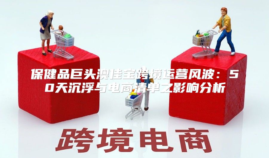 保健品巨头澳佳宝跨境运营风波：50天沉浮与电商清单之影响分析