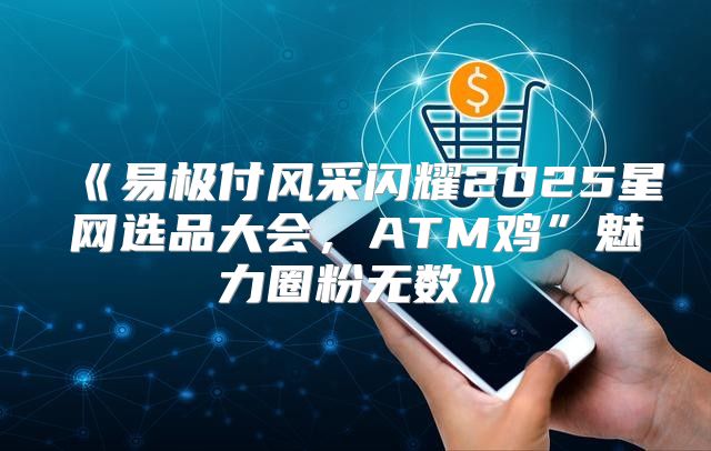 易极付风采闪耀2025星网选品大会，ATM鸡”魅力圈粉无数