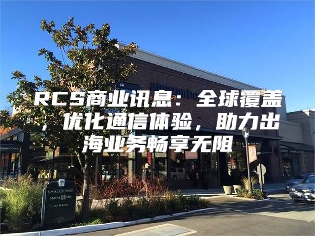 RCS商业讯息：全球覆盖，优化通信体验，助力出海业务畅享无阻