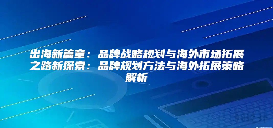出海新篇章：品牌战略规划与海外市场拓展之路新探索：品牌规划方法与海外拓展策略解析