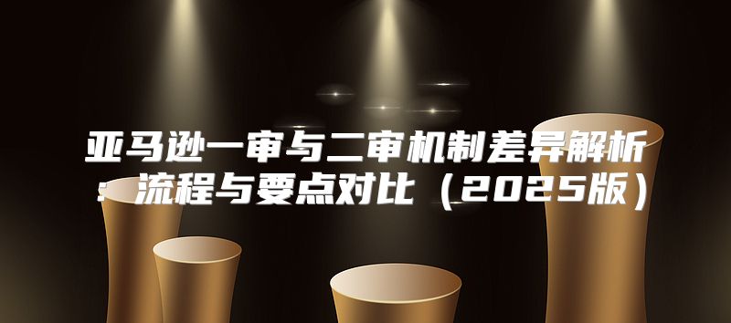 亚马逊一审与二审机制差异解析：流程与要点对比2025版