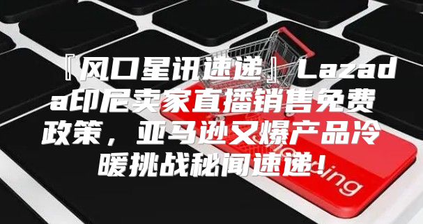 『风口星讯速递』Lazada印尼卖家直播销售免费政策，亚马逊又爆产品冷暖挑战秘闻速递！
