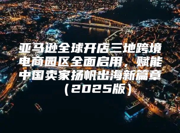 亚马逊全球开店三地跨境电商园区全面启用，赋能中国卖家扬帆出海新篇章2025版