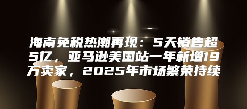 海南免税热潮再现：5天销售超5亿，亚马逊美国站一年新增19万卖家，2025年市场繁荣持续