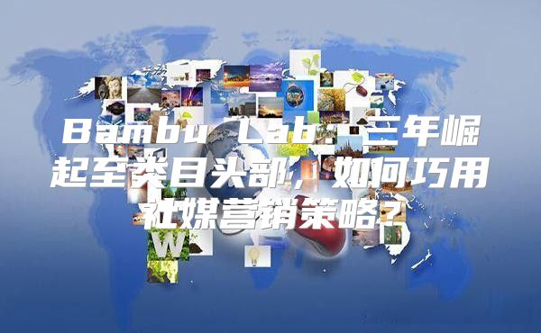 Bambu Lab：三年崛起至类目头部，如何巧用社媒营销策略？