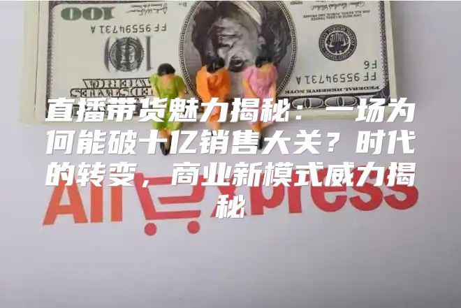 直播带货魅力揭秘：一场为何能破十亿销售大关？时代的转变，商业新模式威力揭秘