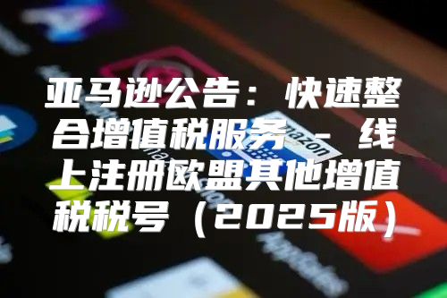 亚马逊公告：快速整合增值税服务 - 线上注册欧盟其他增值税税号2025版