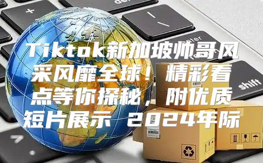 Tiktok新加坡帅哥风采风靡全球！精彩看点等你探秘，附优质短片展示 2025年际
