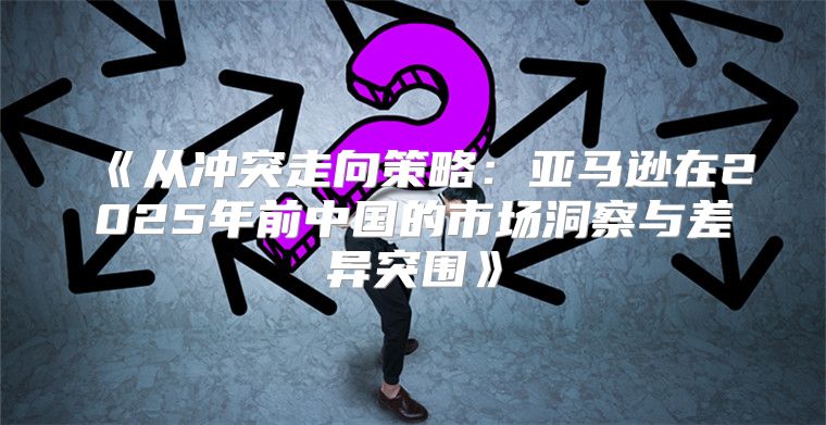 从冲突走向策略：亚马逊在2025年前中国的市场洞察与差异突围